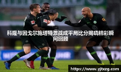 科隆与因戈尔施塔特激战成平局比分揭晓精彩瞬间回顾